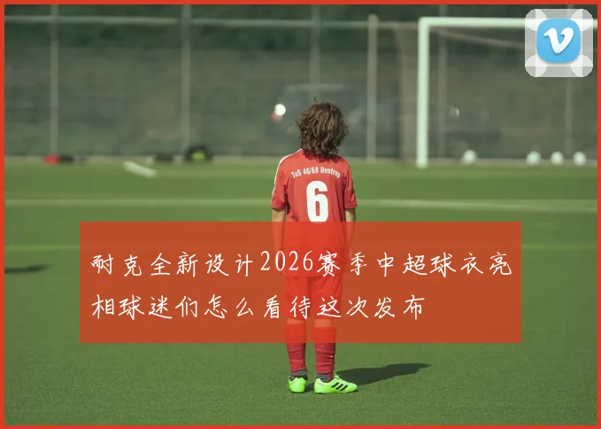 耐克全新设计2026赛季中超球衣亮相球迷们怎么看待这次发布