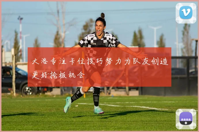 大洛专注卡位技巧努力为队友创造更好抢板机会