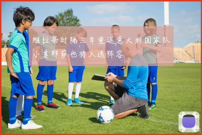 维拉蒂时隔三年重返意大利国家队小基耶萨也将入选阵容