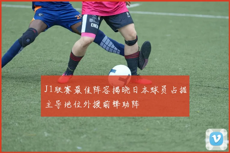 J1联赛最佳阵容揭晓日本球员占据主导地位外援前锋助阵