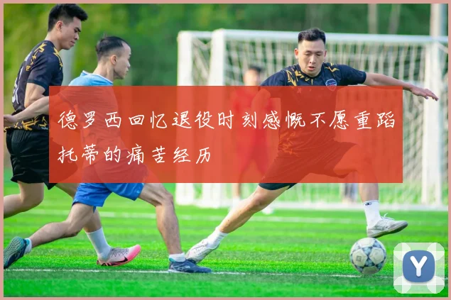 德罗西回忆退役时刻感慨不愿重蹈托蒂的痛苦经历