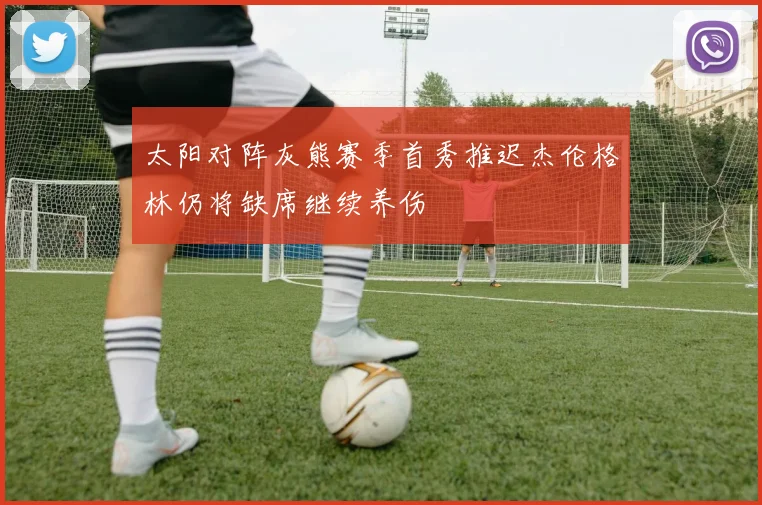 太阳对阵灰熊赛季首秀推迟杰伦格林仍将缺席继续养伤