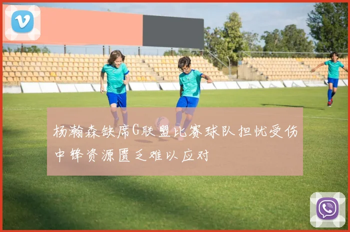 杨瀚森缺席G联盟比赛球队担忧受伤中锋资源匮乏难以应对