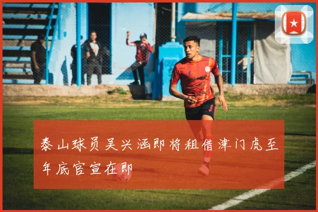 泰山球员吴兴涵即将租借津门虎至年底官宣在即