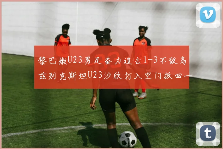 黎巴嫩U23男足奋力追击1-3不敌乌兹别克斯坦U23沙欣打入空门扳回一城