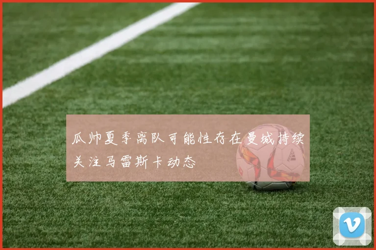瓜帅夏季离队可能性存在曼城持续关注马雷斯卡动态