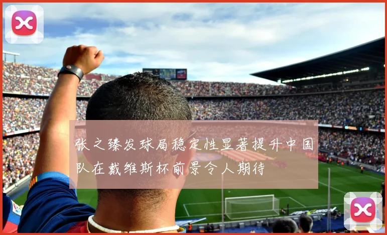 张之臻发球局稳定性显著提升中国队在戴维斯杯前景令人期待