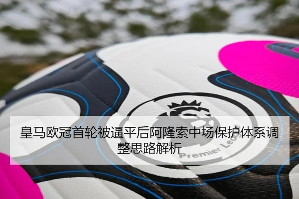 皇马欧冠首轮被逼平后阿隆索中场保护体系调整思路解析